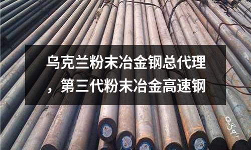 烏克蘭粉末冶金鋼總代理,第三代粉末冶金高速鋼