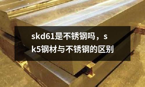 skd61是不銹鋼嗎，sk5鋼材與不銹鋼的區(qū)別