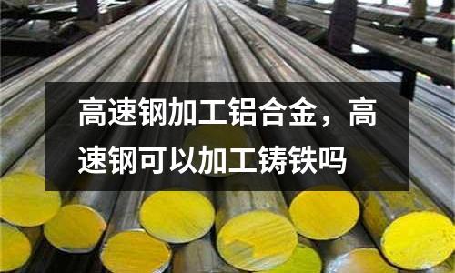 高速鋼加工鋁合金，高速鋼可以加工鑄鐵嗎