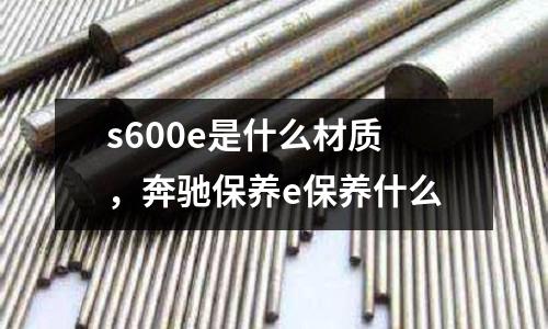 s600e是什么材質(zhì)，奔馳保養(yǎng)e保養(yǎng)什么