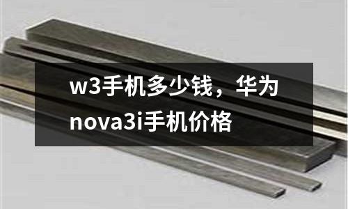 w3手機(jī)多少錢，華為nova3i手機(jī)價(jià)格