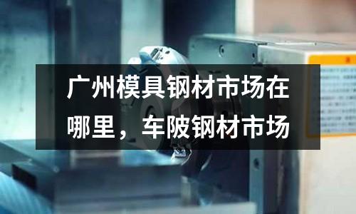 廣州模具鋼材市場(chǎng)在哪里，車陂鋼材市場(chǎng)