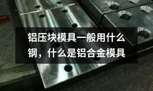 鋁壓塊模具一般用什么鋼，什么是鋁合金模具