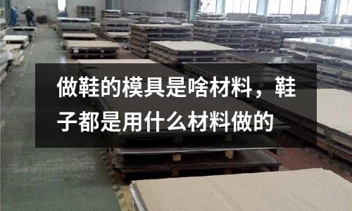 做鞋的模具是啥材料,鞋子都是用什么材料做的