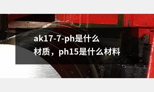 ak17-7-ph是什么材質，ph15是什么材料