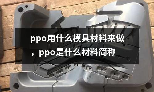 ppo用什么模具材料來(lái)做,ppo是什么材料簡(jiǎn)稱