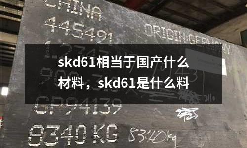 skd61相當于國產什么材料,skd61是什么料