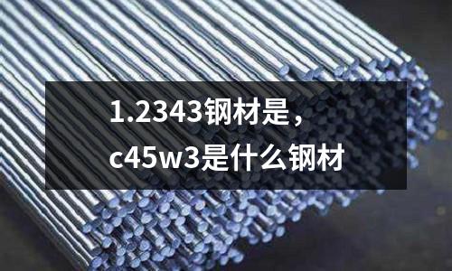 1.2343鋼材是,c45w3是什么鋼材