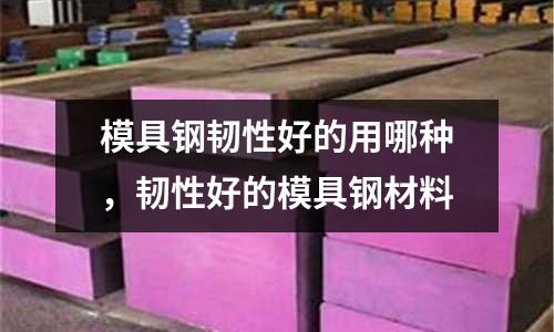 模具鋼韌性好的用哪種，韌性好的模具鋼材料