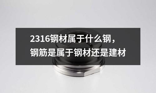 2316鋼材屬于什么鋼,鋼筋是屬于鋼材還是建材