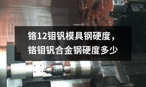 鉻12鉬釩模具鋼硬度，鉻鉬釩合金鋼硬度多少