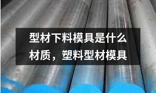 型材下料模具是什么材質,塑料型材模具
