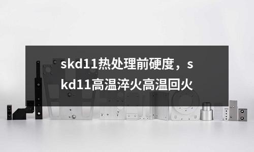 skd11熱處理前硬度，skd11高溫淬火高溫回火