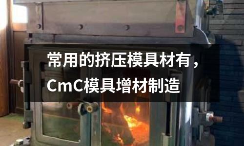 常用的擠壓模具材有,CmC模具增材制造