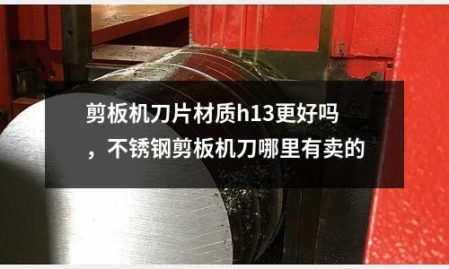 剪板機(jī)刀片材質(zhì)h13更好嗎，不銹鋼剪板機(jī)刀哪里有賣的