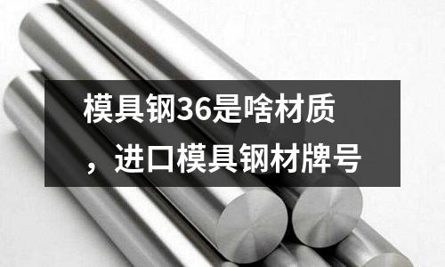 模具鋼36是啥材質(zhì)，進(jìn)口模具鋼材牌號(hào)