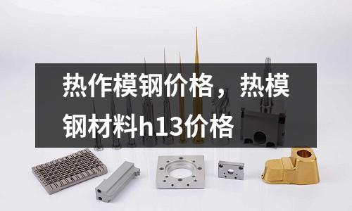 熱作模鋼價格，熱模鋼材料h13價格