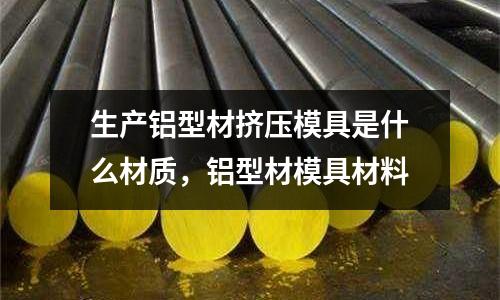 生產鋁型材擠壓模具是什么材質，鋁型材模具材料