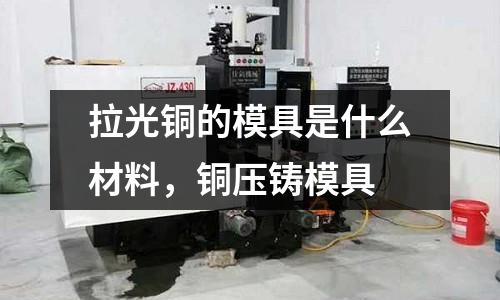 拉光銅的模具是什么材料,銅壓鑄模具