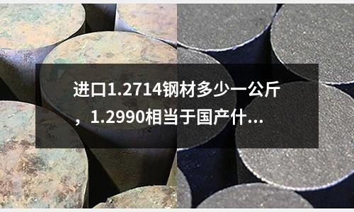 進口1.2714鋼材多少一公斤，1.2990相當于國產什么鋼