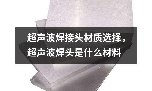 超聲波焊接頭材質選擇，超聲波焊頭是什么材料