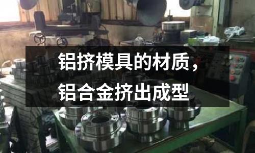 鋁擠模具的材質，鋁合金擠出成型