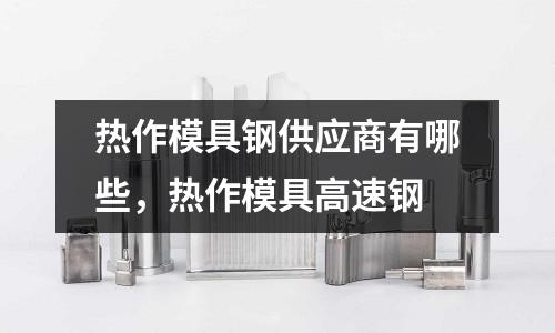 熱作模具鋼供應商有哪些，熱作模具高速鋼