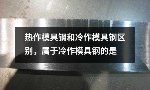 熱作模具鋼和冷作模具鋼區別,屬于冷作模具鋼的是