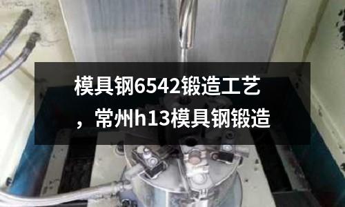 模具鋼6542鍛造工藝，常州h13模具鋼鍛造