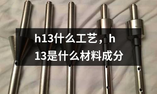 h13什么工藝，h13是什么材料成分