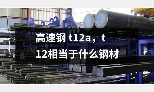 高速鋼 t12a，t12相當于什么鋼材