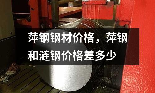 萍鋼鋼材價格，萍鋼和漣鋼價格差多少