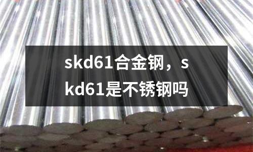 skd61合金鋼，skd61是不銹鋼嗎