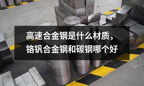 高速合金鋼是什么材質，鉻釩合金鋼和碳鋼哪個好