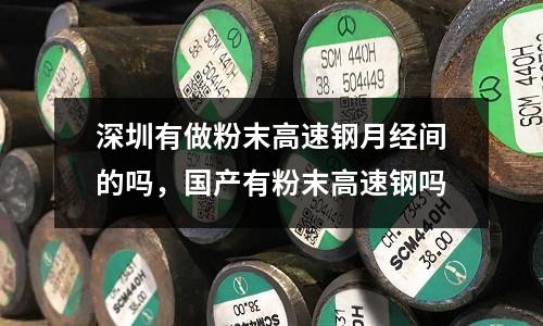 深圳有做粉末高速鋼月經間的嗎，國產有粉末高速鋼嗎