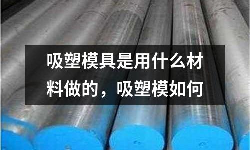 吸塑模具是用什么材料做的,吸塑模如何