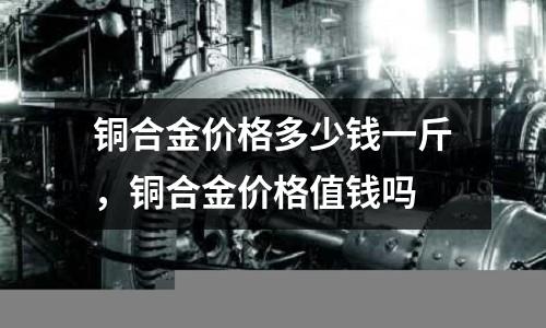 銅合金價格多少錢一斤,銅合金價格值錢嗎