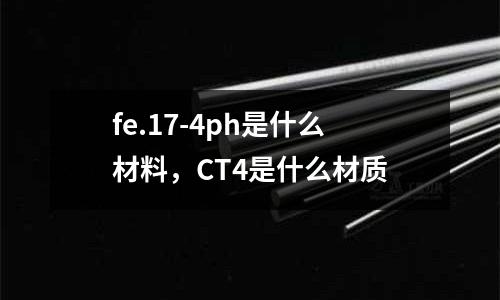 fe.17-4ph是什么材料，CT4是什么材質