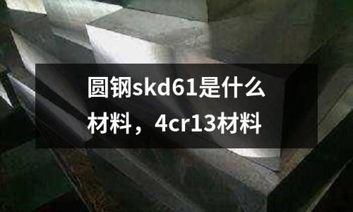 圓鋼skd61是什么材料，4cr13材料