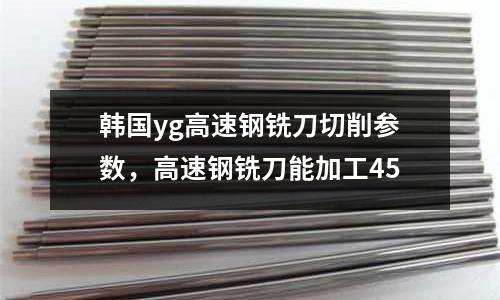韓國yg高速鋼銑刀切削參數，高速鋼銑刀能加工45