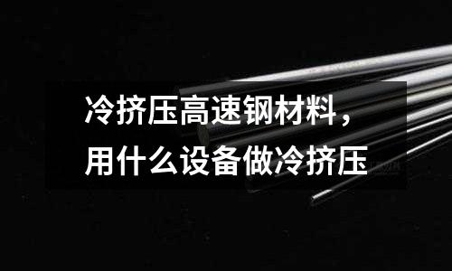 冷擠壓高速鋼材料，用什么設(shè)備做冷擠壓