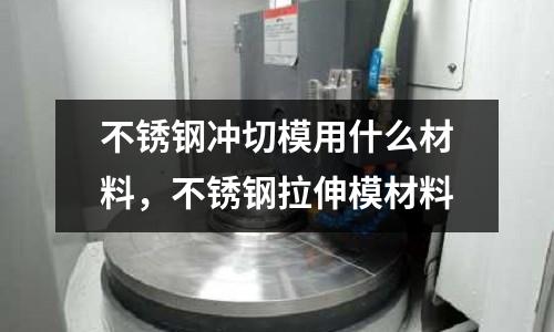 不銹鋼沖切模用什么材料，不銹鋼拉伸模材料