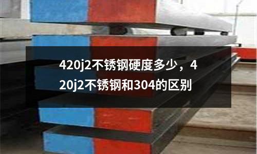 420j2不銹鋼硬度多少，420j2不銹鋼和304的區(qū)別