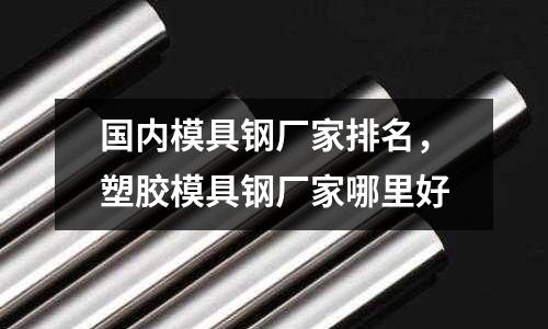 國內模具鋼廠家排名，塑膠模具鋼廠家哪里好