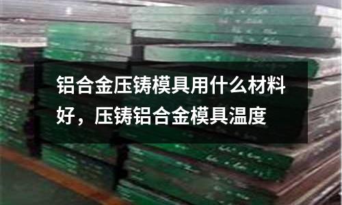 鋁合金壓鑄模具用什么材料好，壓鑄鋁合金模具溫度