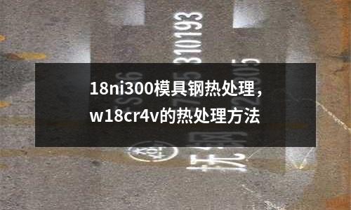 18ni300模具鋼熱處理，w18cr4v的熱處理方法
