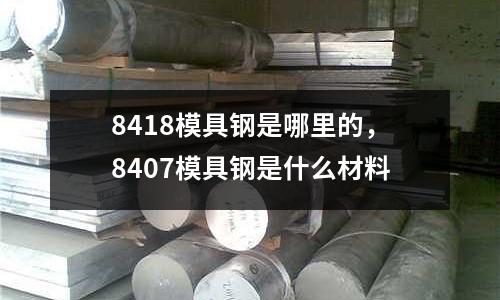 8418模具鋼是哪里的，8407模具鋼是什么材料