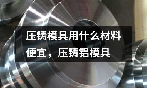 壓鑄模具用什么材料便宜,壓鑄鋁模具