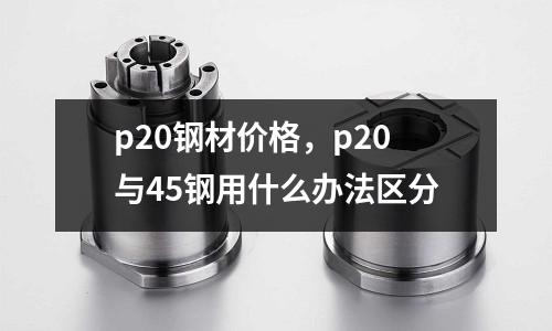 p20鋼材價(jià)格，p20與45鋼用什么辦法區(qū)分