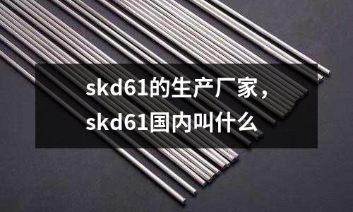 skd61的生產(chǎn)廠家，skd61國內(nèi)叫什么